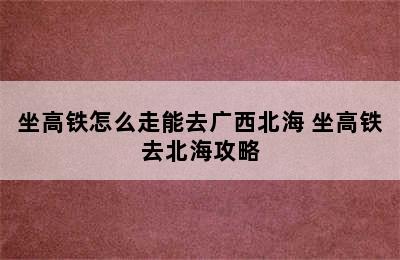 坐高铁怎么走能去广西北海 坐高铁去北海攻略